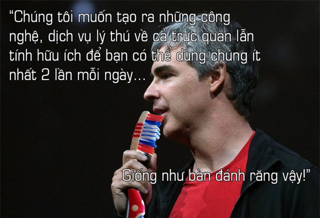 Về quyết định công việc gì nên làm, ông chủ Google chia sẻ: Chúng tôi muốn xây dựng nên những công nghệ mà người ta có thể chết mệt vì nó, yêu thích nó, và có tầm ảnh hưởng tới cả nhân loại. Chúng tôi muốn tạo ra những công nghệ, dịch vụ lý thú về cả trực quan lẫn tính hữu ích để bạn có thể dùng chúng ít nhất 2 lần mỗi ngày, giống như bàn đánh răng vậy.