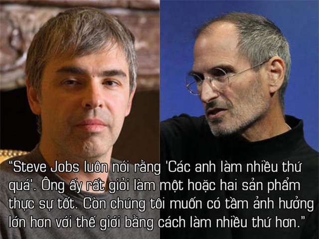 Về triết lý của Google so với Apple: Tôi thường tranh luận điều này với Steve Jobs, và ông ấy luôn nói rằng Các anh làm nhiều thứ quá. Ông ấy rất giỏi để làm một hoặc hai sản phẩm thực sự tốt. Còn chúng tôi muốn có tầm ảnh hưởng lớn hơn với thế giới bằng cách làm nhiều thứ hơn.